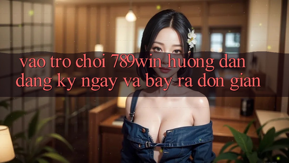 Vào Trò chơi 789win - Hướng dẫn Đăng ký ngay Và Bày ra Đơn giản