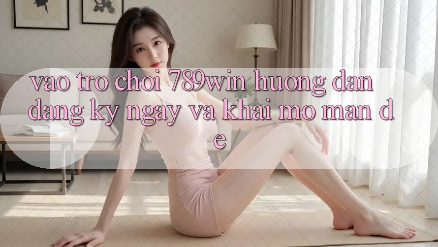 Vào Trò chơi 789win - Hướng dẫn Đăng ký ngay Và Khai mở màn Dễ