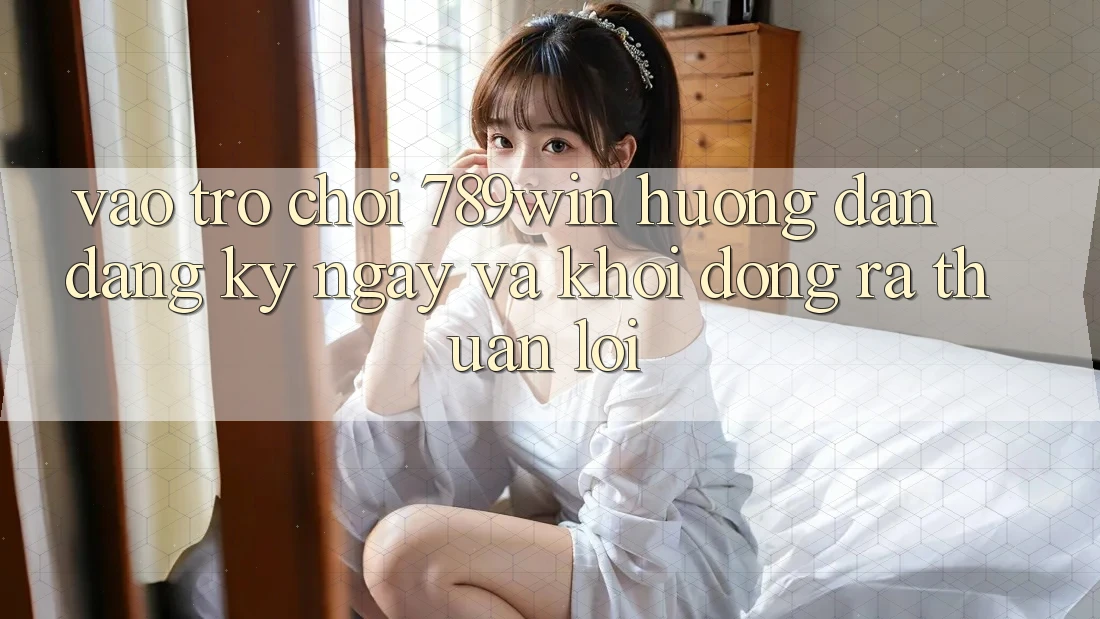 Vào Trò chơi 789win - Hướng dẫn Đăng ký ngay Và Khởi động ra Thuận Lợi