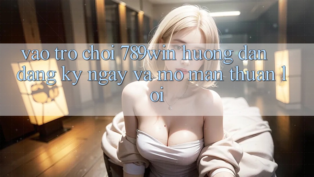 Vào Trò chơi 789win - Hướng dẫn Đăng ký ngay Và Mở màn Thuận Lợi