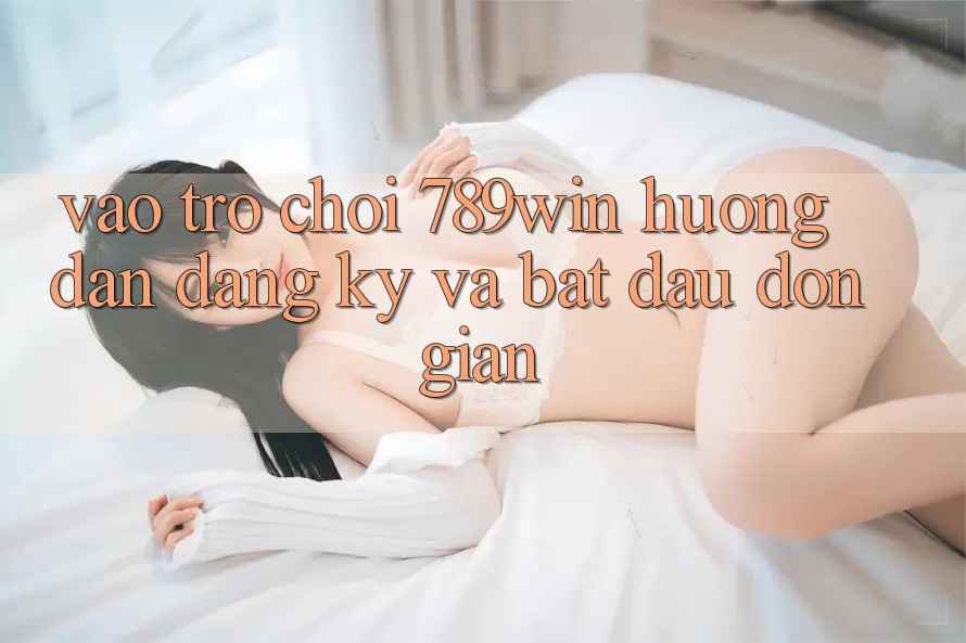 Vào Trò chơi 789win - Hướng dẫn Đăng Ký Và Bắt đầu Đơn giản