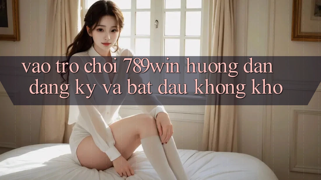 Vào Trò chơi 789win - Hướng dẫn Đăng Ký Và Bắt đầu Không khó
