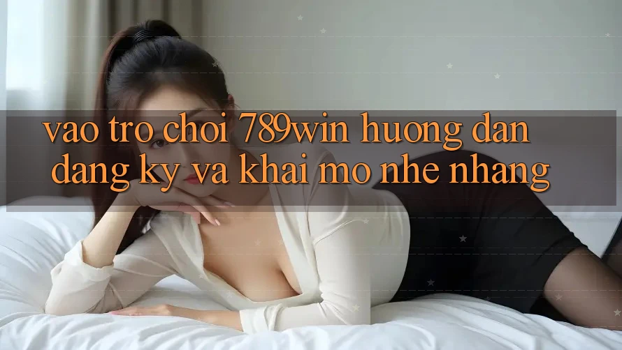 Vào Trò chơi 789win - Hướng dẫn Đăng ký Và Khai mở Nhẹ nhàng