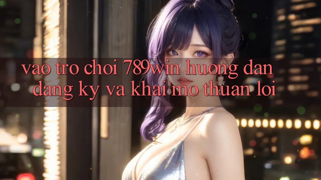 Vào Trò chơi 789win - Hướng dẫn Đăng Ký Và Khai mở Thuận Lợi
