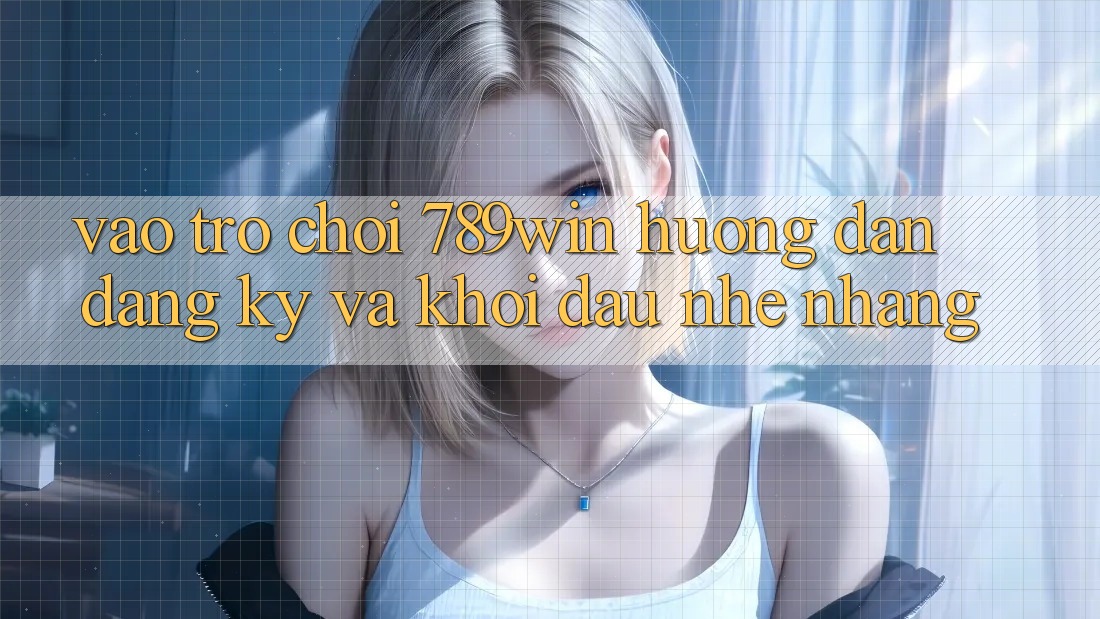 Vào Trò chơi 789win - Hướng dẫn Đăng Ký Và Khởi Đầu Nhẹ nhàng
