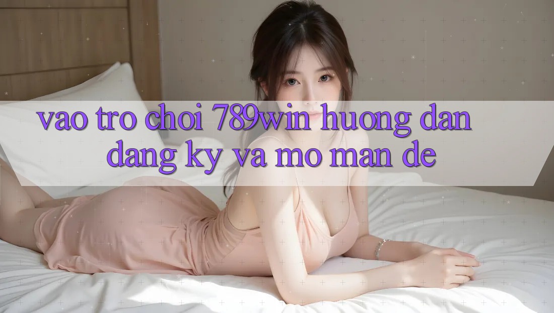 Vào Trò chơi 789win - Hướng dẫn Đăng Ký Và Mở màn Dễ
