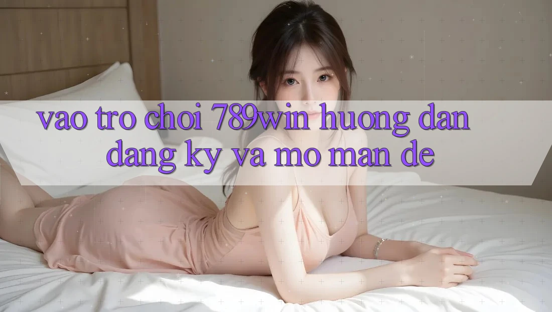 Vào Trò chơi 789win - Hướng dẫn Đăng Ký Và Mở màn Dễ