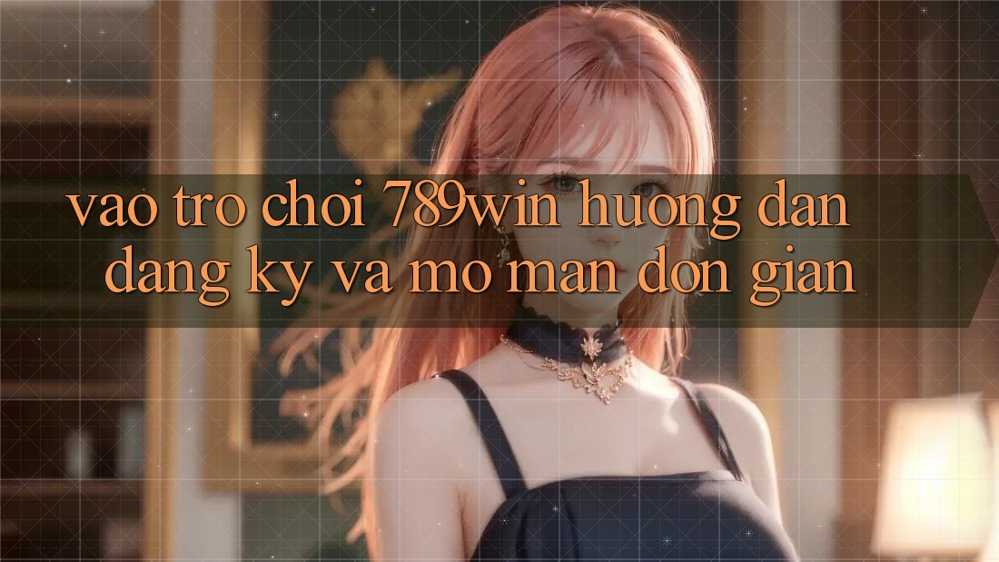 Vào Trò chơi 789win - Hướng dẫn Đăng Ký Và Mở màn Đơn giản
