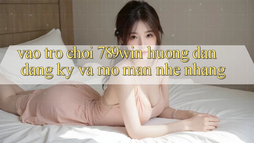 Vào Trò chơi 789win - Hướng dẫn Đăng Ký Và Mở màn Nhẹ nhàng