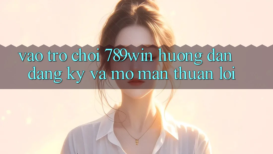Vào Trò chơi 789win - Hướng dẫn Đăng Ký Và Mở màn Thuận Lợi