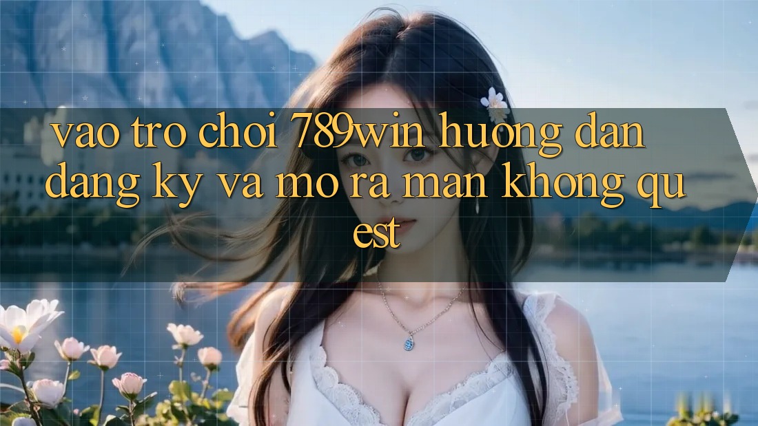 Vào Trò chơi 789win - Hướng dẫn Đăng Ký Và Mở ra màn Không quest