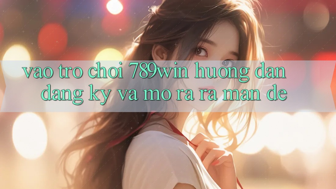 Vào Trò chơi 789win - Hướng dẫn Đăng Ký Và Mở ra ra màn Dễ