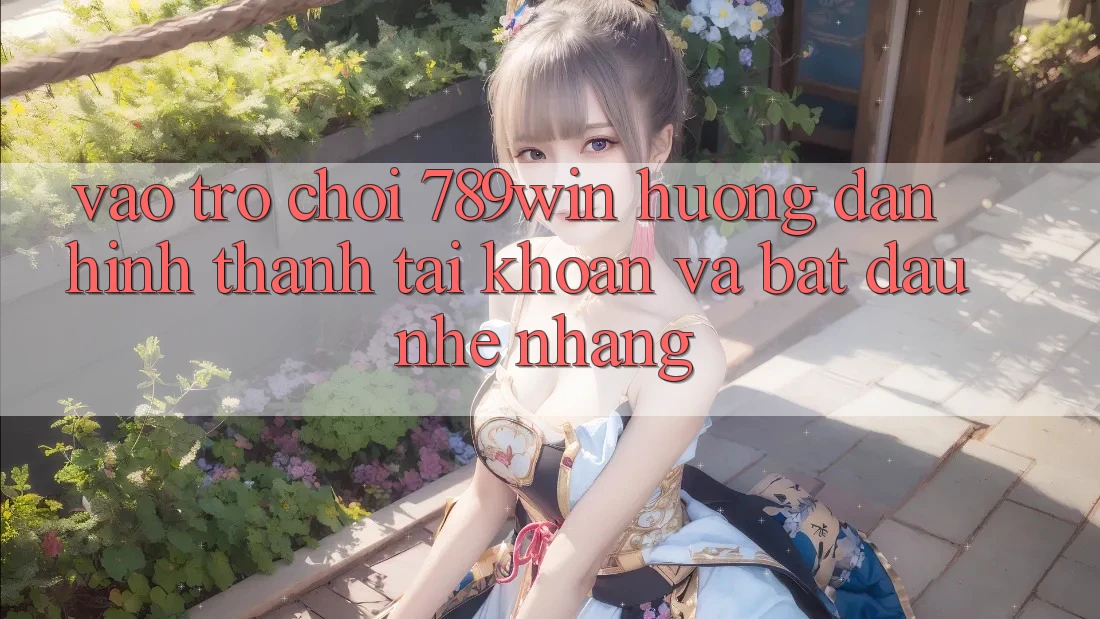 Vào Trò chơi 789win - Hướng dẫn Hình thành tài khoản Và Bắt đầu Nhẹ nhàng