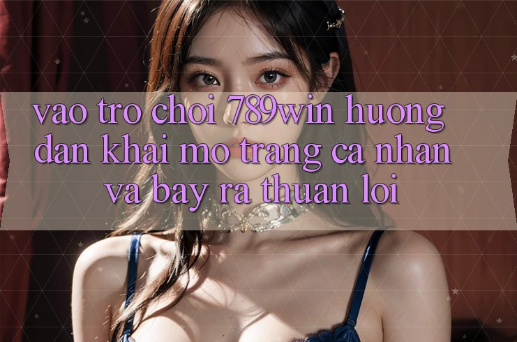 Vào Trò chơi 789win - Hướng dẫn Khai mở trang cá nhân Và Bày ra Thuận Lợi