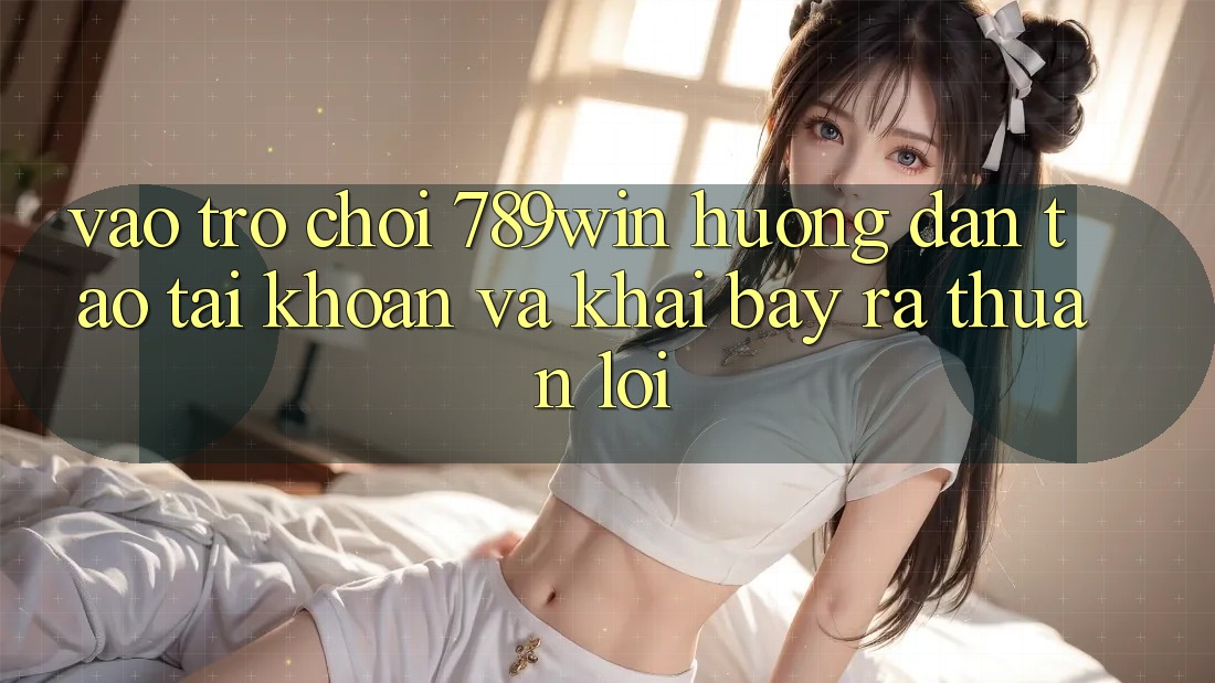 Vào Trò chơi 789win - Hướng dẫn Tạo tài khoản Và Khai bày ra Thuận Lợi