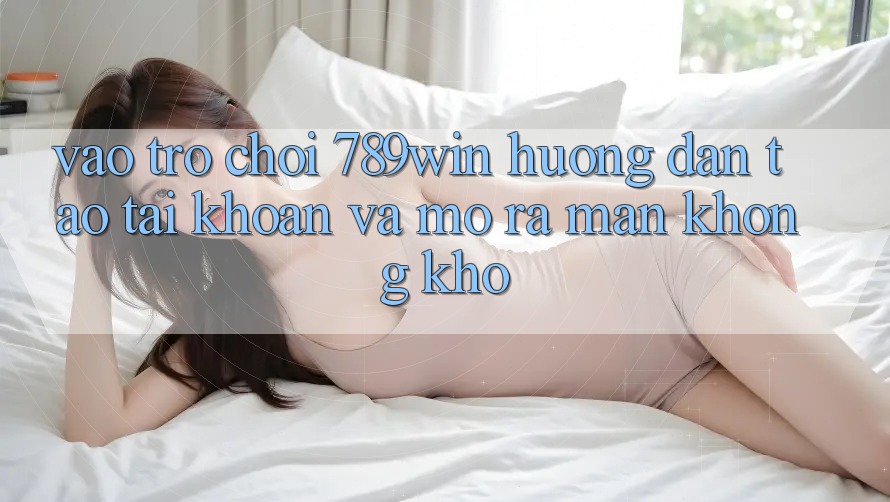 Vào Trò chơi 789win - Hướng dẫn Tạo tài khoản Và Mở ra màn Không khó