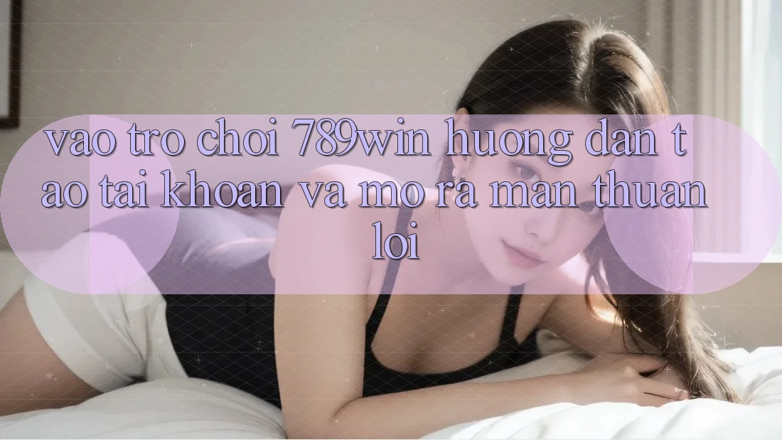 Vào Trò chơi 789win - Hướng dẫn Tạo tài khoản Và Mở ra màn Thuận Lợi
