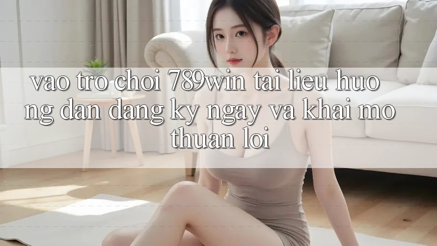 Vào Trò chơi 789win - Tài liệu hướng dẫn Đăng ký ngay Và Khai mở Thuận Lợi