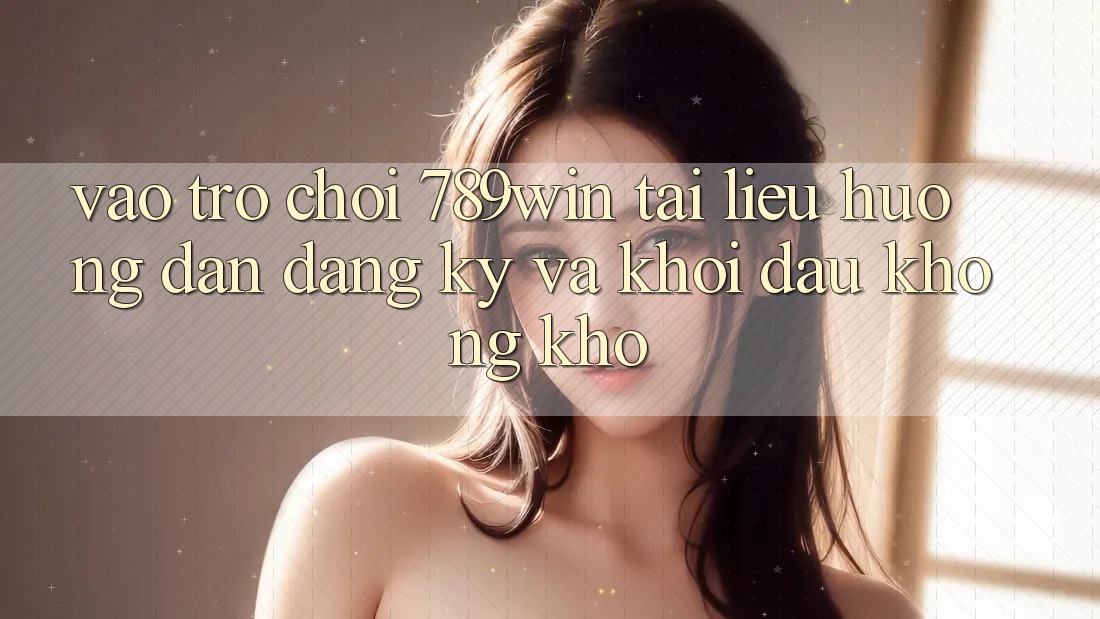Vào Trò chơi 789win - Tài liệu hướng dẫn Đăng Ký Và Khởi Đầu Không khó