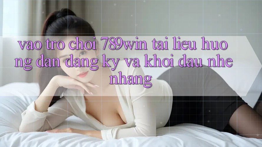 Vào Trò chơi 789win - Tài liệu hướng dẫn Đăng Ký Và Khởi Đầu Nhẹ nhàng