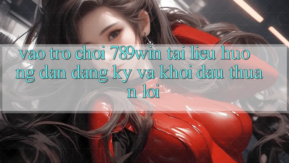 Vào Trò chơi 789win - Tài liệu hướng dẫn Đăng Ký Và Khởi Đầu Thuận Lợi