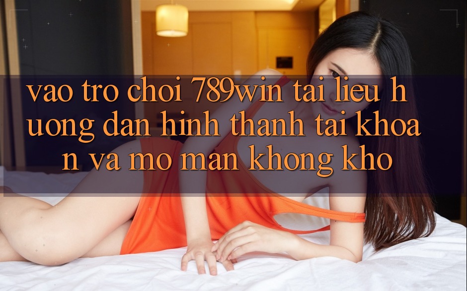 Vào Trò chơi 789win - Tài liệu hướng dẫn Hình thành tài khoản Và Mở màn Không khó
