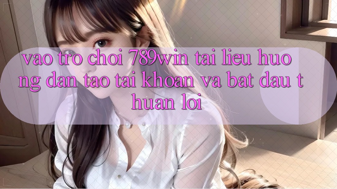 Vào Trò chơi 789win - Tài liệu hướng dẫn Tạo tài khoản Và Bắt đầu Thuận Lợi
