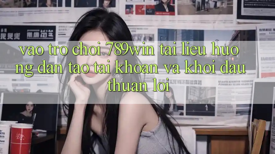 Vào Trò chơi 789win - Tài liệu hướng dẫn Tạo tài khoản Và Khởi Đầu Thuận lợi