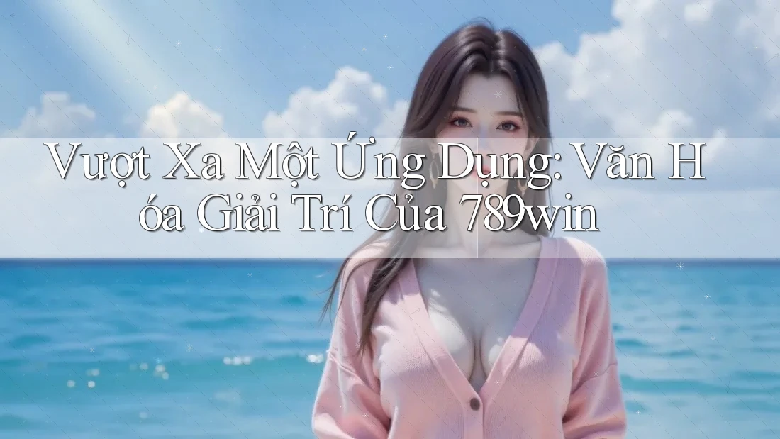 Vượt Xa Một Ứng Dụng: Văn Hóa Giải Trí Của 789win